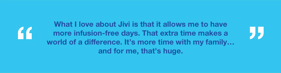 Graphic with text saying What I love about Jivi is that it allows me to have more infusion-free days. That extra time makes a world of difference. It’s more time with my family…and for me that’s huge.